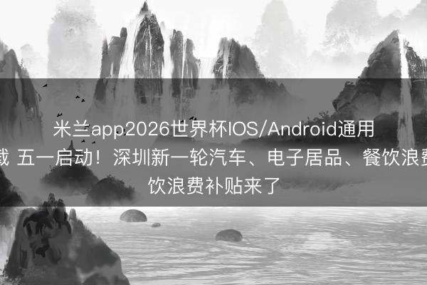 米兰app2026世界杯IOS/Android通用手机版下载 五一启动！深圳新一轮汽车、电子居品、餐饮浪费补贴来了
