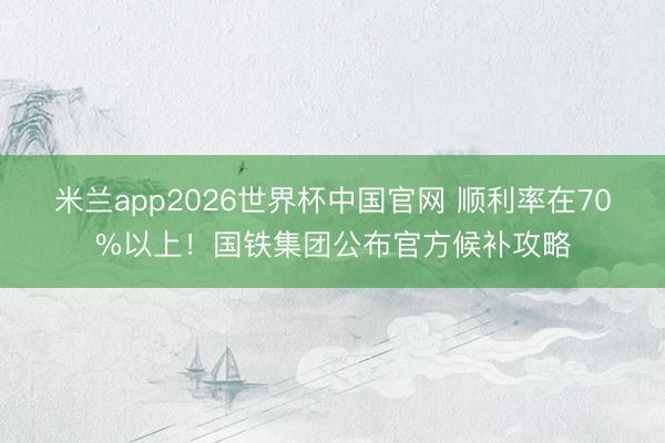 米兰app2026世界杯中国官网 顺利率在70%以上！国铁集团公布官方候补攻略