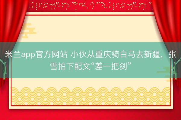 米兰app官方网站 小伙从重庆骑白马去新疆，张雪拍下配文“差一把剑”