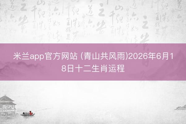 米兰app官方网站 (青山共风雨)2026年6月18日十二生肖运程
