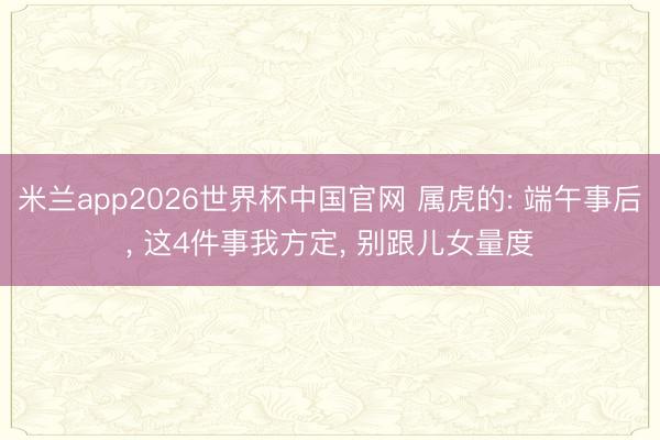 米兰app2026世界杯中国官网 属虎的: 端午事后， 这4件事我方定， 别跟儿女量度