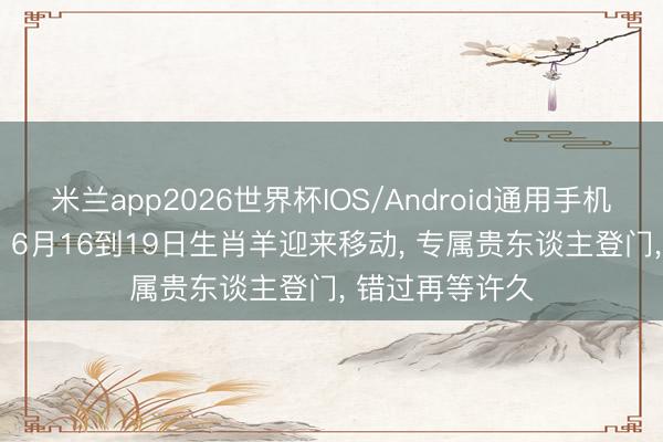 米兰app2026世界杯IOS/Android通用手机版下载 仅4天! 6月16到19日生肖羊迎来移动， 专属贵东谈主登门， 错过再等许久