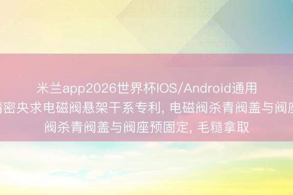 米兰app2026世界杯IOS/Android通用手机版下载 维科精密央求电磁阀悬架干系专利， 电磁阀杀青阀盖与阀座预固定， 毛糙拿取