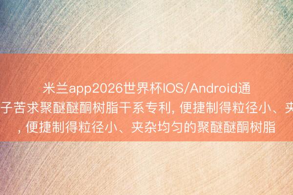 米兰app2026世界杯IOS/Android通用手机版下载 中研高分子苦求聚醚醚酮树脂干系专利， 便捷制得粒径小、夹杂均匀的聚醚醚酮树脂