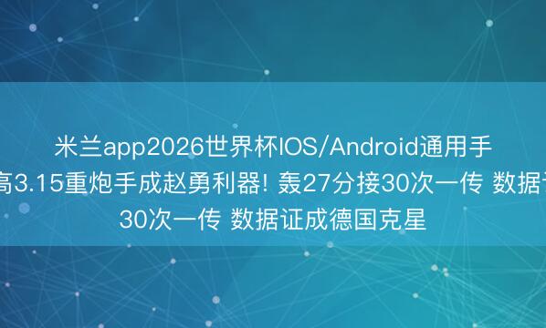 米兰app2026世界杯IOS/Android通用手机版下载 扣高3.15重炮手成赵勇利器! 轰27分接30次一传 数据证成德国克星