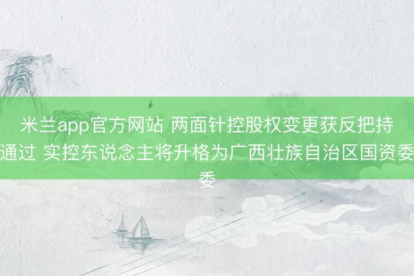 米兰app官方网站 两面针控股权变更获反把持通过 实控东说念主将升格为广西壮族自治区国资委