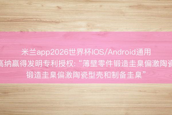 米兰app2026世界杯IOS/Android通用手机版下载 钢研高纳赢得发明专利授权: “薄壁零件锻造圭臬偏激陶瓷型壳和制备圭臬”