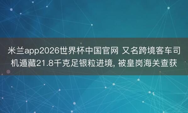 米兰app2026世界杯中国官网 又名跨境客车司机遁藏21.8千克足银粒进境, 被皇岗海关查获