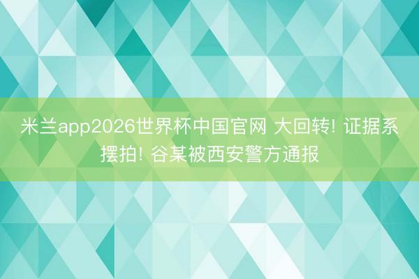 米兰app2026世界杯中国官网 大回转! 证据系摆拍! 谷某被西安警方通报