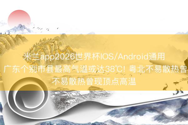 米兰app2026世界杯IOS/Android通用手机版下载 广东个别市县最高气温或达38℃! 粤北不易散热曾现顶点高温